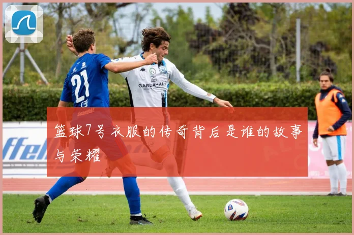 篮球7号衣服的传奇背后是谁的故事与荣耀