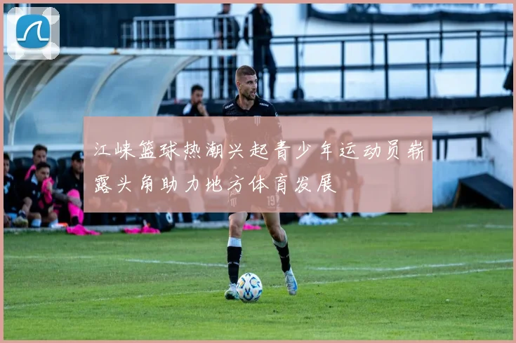 江崃篮球热潮兴起青少年运动员崭露头角助力地方体育发展