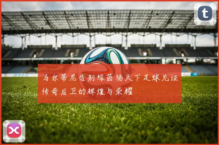 马尔蒂尼告别绿茵场天下足球见证传奇后卫的辉煌与荣耀