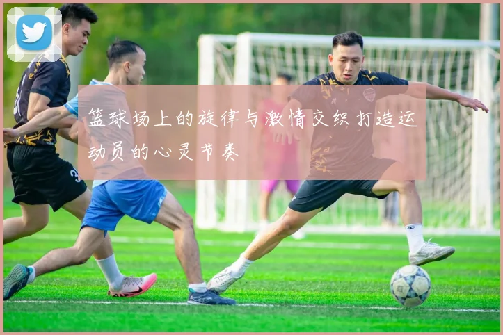 篮球场上的旋律与激情交织打造运动员的心灵节奏