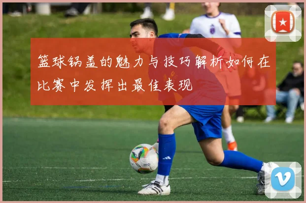 篮球锅盖的魅力与技巧解析如何在比赛中发挥出最佳表现