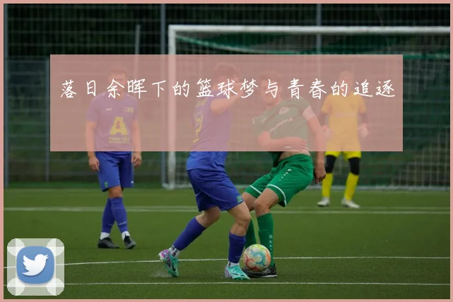 落日余晖下的篮球梦与青春的追逐