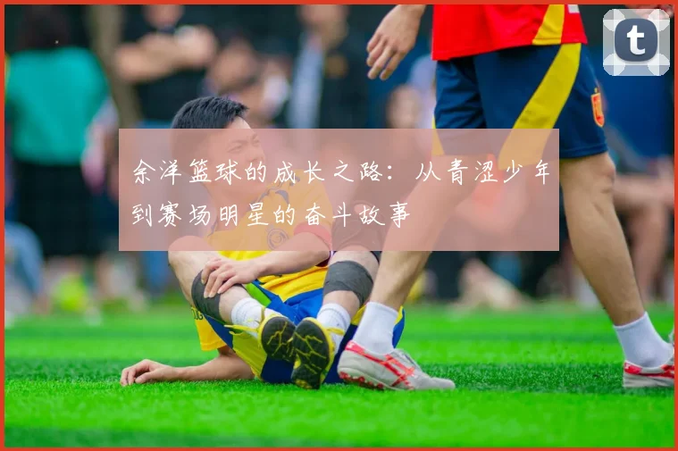 余洋篮球的成长之路：从青涩少年到赛场明星的奋斗故事