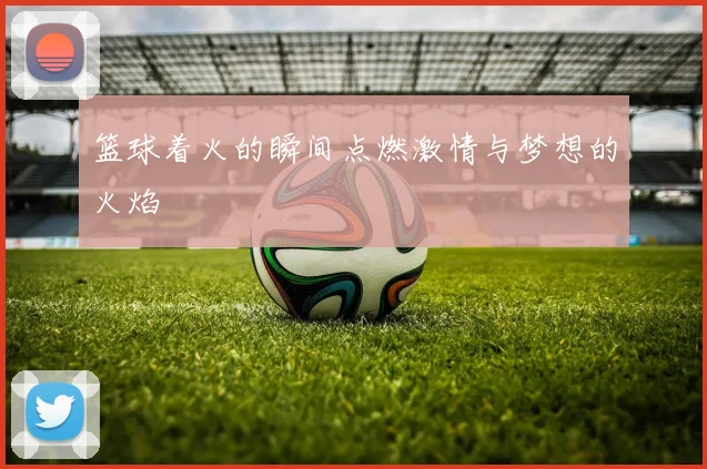 篮球着火的瞬间点燃激情与梦想的火焰